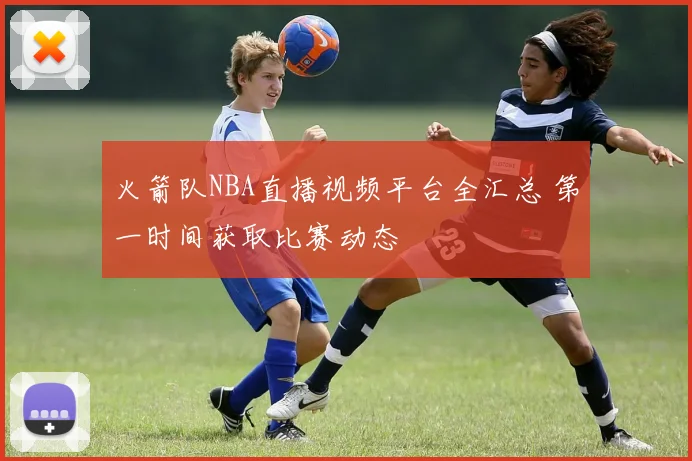火箭队NBA直播视频平台全汇总 第一时间获取比赛动态
