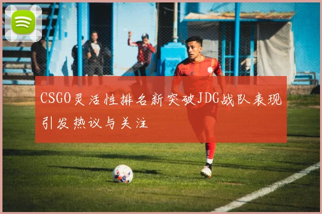 CSGO灵活性排名新突破JDG战队表现引发热议与关注