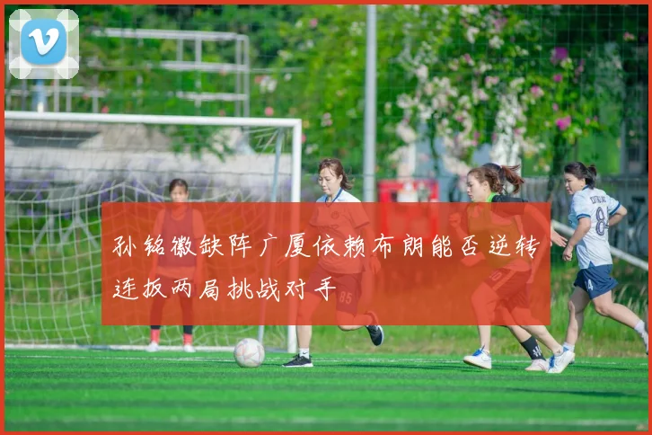 孙铭徽缺阵广厦依赖布朗能否逆转连扳两局挑战对手