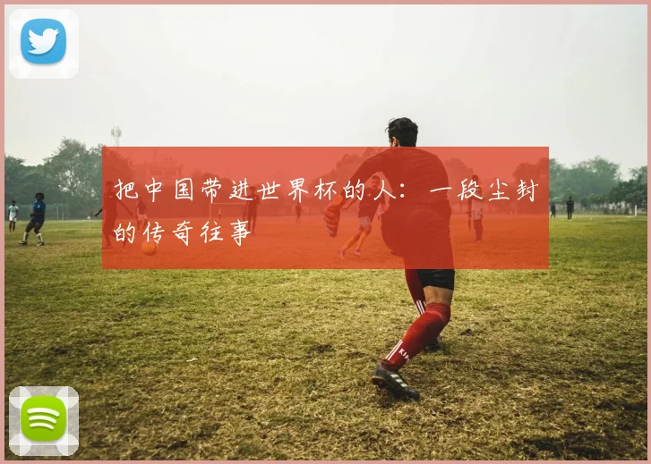 把中国带进世界杯的人：一段尘封的传奇往事